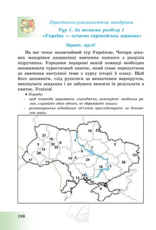 198
Практично-узагальнююча мандрівка
Тур 1. За темами розділу 1
«Україна – сучасна європейська держава»
Привіт, друзі!
На вас чекає незвичайний тур Україною. Чотири ціка-
вих мандрівки наприкінці вивчення кожного з розділів
підручника. Упродовж подорожі вашій команді необхідно
заповнювати туристичний квиток, який стане перепусткою
до вивчення наступної теми з курсу історії 5 класу. Щоб
його заповнити, слід рухатися за визначеним маршрутом,
виконувати завдання і не забувати вносити їх результати в
квиток. Успіхів!
● Поради:
– щоб команда працювала злагоджено, виконуйте завдання ра-
зом, слухайте один одного, не ображайте інших;
– розташування відвіданих об’єктів прослідковуйте за допомо-
гою мапи.
21
10
5
20
15
17
11
22
8
1
6
4
14 24
7
16 23
2
12
26
3
18
9
25
19
13
22
 