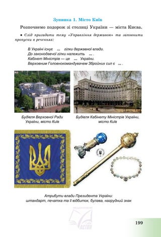 199
Зупинка 1. Місто Київ
Розпочнемо подорож зі столиці України – міста Києва.
● Слід пригадати тему «Управління державою» та заповнити
пропуски в реченнях:
В Україні існує ... гілки державної влади.
До законодавчої гілки належить ... .
Кабінет Міністрів — це ... України.
Верховним Головнокомандувачем Збройних сил є ... .
Будівля Верховної Ради
України, місто Київ
Будівля Кабінету Міністрів України,
місто Київ
Атрибути влади Президента України:
штандарт, печатка та її відбиток, булава, нагрудний знак
 