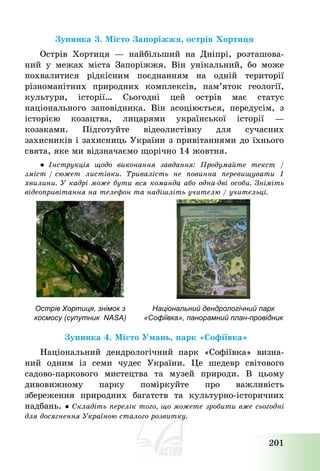 201
Зупинка 3. Місто Запоріжжя, острів Хортиця
Острів Хортиця – найбільший на Дніпрі, розташова-
ний у межах міста Запоріжжя. Він унікальний, бо може
похвалитися рідкісним поєднанням на одній території
різноманітних природних комплексів, пам’яток геології,
культури, історії… Сьогодні цей острів має статус
національного заповідника. Він асоціюється, передусім, з
історією козацтва, лицарями української історії –
козаками. Підготуйте відеолистівку для сучасних
захисників і захисниць України з привітаннями до їхнього
свята, яке ми відзначаємо щорічно 14 жовтня.
● Інструкція щодо виконання завдання: Продумайте текст /
зміст / сюжет листівки. Тривалість не повинна перевищувати 1
хвилини. У кадрі може бути вся команда або одна-дві особи. Зніміть
відеопривітання на телефон та надішліть учителю / учительці.
Зупинка 4. Місто Умань, парк «Софіївка»
Національний дендрологічний парк «Софіївка» визна-
ний одним із семи чудес України. Це шедевр світового
садово-паркового мистецтва та музей природи. В цьому
дивовижному парку поміркуйте про важливість
збереження природних багатств та культурно-історичних
надбань. ● Складіть перелік того, що можете зробити вже сьогодні
для досягнення Україною сталого розвитку.
Острів Хортиця, знімок з
космосу (супутник NASA)
Національний дендрологічний парк
«Софіївка», панорамний план-провідник
 