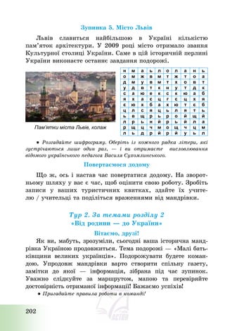 202
Зупинка 5. Місто Львів
Львів славиться найбільшою в Україні кількістю
пам’яток архітектури. У 2009 році місто отримало звання
Культурної столиці України. Саме в цій історичній перлині
України виконаєте останнє завдання подорожі.
Пам’ятки міста Львів, колаж
н м а ь л о л а н ь
о м ж в м т ж т о а
д м у в м т х о в т
у д в т к н у т д к
с а ю е к с к ю а б
я х а є ц г є ц х я
є ю х б а х ю т є б
ц л с я ц ь л я т ь
ь в щ р ь р о й щ й
л р ь н й р ь й л а
р щ ц ч м о щ ч ц м
л ь д р й р й у ь л
● Розгадайте шифрограму. Оберіть із кожного рядка літери, які
зустрічаються лише один раз, – і ви отримаєте висловлювання
відомого українського педагога Василя Сухомлинського.
Повертаємося додому
Що ж, ось і настав час повертатися додому. На зворот-
ньому шляху у вас є час, щоб оцінити свою роботу. Зробіть
записи у ваших туристичних квитках, здайте їх учите-
лю / учительці та поділіться враженнями від мандрівки.
Тур 2. За темами розділу 2
«Від родини – до України»
Вітаємо, друзі!
Як ви, мабуть, зрозуміли, сьогодні ваша історична манд-
рівка Україною продовжиться. Тема подорожі – «Малі бать-
ківщини великих українців». Подорожувати будете коман-
дою. Упродовж мандрівки варто створити спільну газету,
замітки до якої – інформація, зібрана під час зупинок.
Уважно слідкуйте за маршрутом, мапою та перевіряйте
достовірність отриманої інформації! Бажаємо успіхів!
● Пригадайте правила роботи в команді!
 