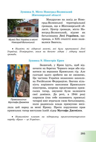 205
Зупинка 8. Місто Новоград-Волинський
Житомирської області
Мандруємо на захід до Ново-
град-Волинської територіальної
громади, що в Житомирській об-
ласті. Центр громади, місто Но-
воград-Волинський, відоме як
батьківщина Лесі Українки, що-
правда, в ХІХ столітті воно нази-
валося Звягель.
● Назвіть ті лідерські якості, які були притаманні Лесі
Українці. Поміркуйте, яким ви бачите лідера / лідерку вашої
громади.
Зупинка 9. Півострів Крим
Зазвичай, у Крим їдуть, щоб від-
почити на берегах Чорного моря або під-
нятися на вершини Кримських гір. Але
сьогодні цього зробити ми не зможемо.
Ця частина України незаконно захопле-
на Російською Федерацією. Значна кіль-
кість корінного населення Кримського
півострова, зокрема представники крим-
ських татар, змушені були залишити
свої домівки. До речі, в 1944 році
киримли (так себе називають кримські
татари) вже втрачали свою батьківщину,
коли радянська влада примусово висе-
лила цей народ за межі Криму. Проти порушення прав
кримських татар виступив їхній лідер Мустафа Джемілєв.
● Намалюйте плакат на підтримку кримськотатарського
народу «Крим – це Україна».
Музей Лесі Українки в місті
Новоград-Волинський
Правозахисник
Мустафа Джемілєв
 