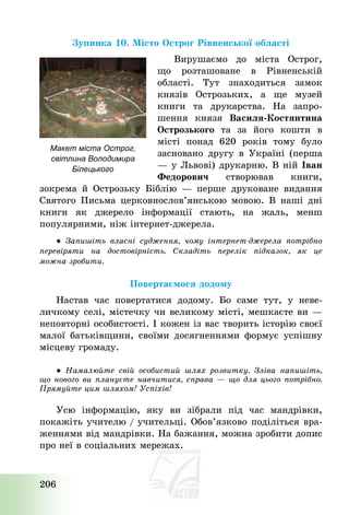 206
Зупинка 10. Місто Острог Рівненської області
Вирушаємо до міста Острог,
що розташоване в Рівненській
області. Тут знаходиться замок
князів Острозьких, а ще музей
книги та друкарства. На запро-
шення князя Василя-Костянтина
Острозького та за його кошти в
місті понад 620 років тому було
засновано другу в Україні (перша
– у Львові) друкарню. В ній Іван
Федорович створював книги,
зокрема й Острозьку Біблію – перше друковане видання
Святого Письма церковнослов’янською мовою. В наші дні
книги як джерело інформації стають, на жаль, менш
популярними, ніж інтернет-джерела.
● Запишіть власні судження, чому інтернет-джерела потрібно
перевіряти на достовірність. Складіть перелік підказок, як це
можна зробити.
Повертаємося додому
Настав час повертатися додому. Бо саме тут, у неве-
личкому селі, містечку чи великому місті, мешкаєте ви –
неповторні особистості. І кожен із вас творить історію своєї
малої батьківщини, своїми досягненнями формує успішну
місцеву громаду.
● Намалюйте свій особистий шлях розвитку. Зліва напишіть,
що нового ви плануєте навчитися, справа – що для цього потрібно.
Прямуйте цим шляхом! Успіхів!
Усю інформацію, яку ви зібрали під час мандрівки,
покажіть учителю / учительці. Обов’язково поділіться вра-
женнями від мандрівки. На бажання, можна зробити допис
про неї в соціальних мережах.
Макет міста Острог,
світлина Володимира
Білецького
 