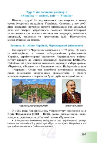 207
Тур 3. За темами розділу 3
«Україна – світові, світ – Україні»
Вітаємо, друзі! Із задоволенням запрошуємо в нашу
третю історичну мандрівку Україною. Сьогодні у вас особ-
ливе завдання: потрібно зібрати інформацію про унікальні
речі, які створені українцями. Бажаємо цікавої подорожі
та натхнення для власних мистецьких шедеврів, технічних
інновацій, стартапів та креативних ідей. Відстежуйте
місця зупинок за мапою.
Зупинка 11. Місто Чернівці, Чернівецький університет
Університет у Чернівцях засновано в 1875 році. Це один
із найстаріших, а також найкрасивіших університетів
України. Архітектурний комплекс Чернівецького універ-
ситету входить до Списку всесвітньої спадщини ЮНЕСКО.
Найвідоміші приміщення головного корпусу: «Мармурова»,
«Червона», «Зелена» та «Блакитна» зали. Найцікавіша зала
– «Червона». Стіни там оздоблені китайським шовком,
стеля декорована вишуканими орнаментами, а підлога
встелена паркетом з червоного бука, дуба та зеленої липи.
Чернівецький університет Юрій Федькович
У 1989 році Чернівецькому університету присвоєно ім’я
Юрія Федьковича (1834 — 1888), поета, письменника, пере-
кладача, редактора української газети «Буковина».
● Відшукайте додаткову інформацію про Чернівецький універ-
ситет та запишіть її у формі гри «Вірю – не вірю». Пограйте в цю
гру з однокласниками / однокласницями.
 