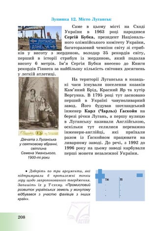 208
Зупинка 12. Місто Луганськ
Саме в цьому місті на Сході
України в 1963 році народився
Сергій Бубка, президент Національ-
ного олімпійського комітету України,
багаторазовий чемпіон світу зі стриб-
ків у висоту з жердиною, володар 35 рекордів світу,
перший в історії стрибун із жердиною, який подолав
висоту 6 метрів. Ім’я Сергія Бубки внесено до Книги
рекордів Гіннеса за найбільшу кількість світових досягнень
у легкій атлетиці.
На території Луганська в козаць-
кі часи існували поселення козаків
Кам’яний Брід, Красний Яр та хутір
Вергунка. В 1795 році тут засновано
перший в Україні чавуноливарний
завод. Його будував шотландський
інженер Карл (Чарльз) Ґаскойн на
березі річки Лугань, а першу вулицю
в Луганську називали Англійською,
оскільки тут селилися переважно
інженери-англійці, які приїхали
разом із Ґаскойном працювати на
ливарному заводі. До речі, з 1992 до
1996 року на цьому заводі карбували
перші монети незалежної України.
● Доберіть по три аргументи, які
підтримували б протилежні точки
зору щодо запропонованого твердження.
Запишіть їх у Т-схему. «Промисловий
розвиток українських земель у минулому
відбувався з участю фахівців з інших
країн».
Дівчата з Луганська
у святковому вбранні,
світлина
Семена Уманського,
1900-ті роки
 