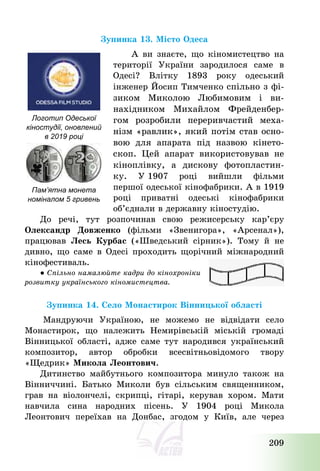 209
Зупинка 13. Місто Одеса
А ви знаєте, що кіномистецтво на
території України зародилося саме в
Одесі? Влітку 1893 року одеський
інженер Йосип Тимченко спільно з фі-
зиком Миколою Любимовим і ви-
нахідником Михайлом Фрейденбер-
гом розробили переривчастий меха-
нізм «равлик», який потім став осно-
вою для апарата під назвою кінето-
скоп. Цей апарат використовував не
кіноплівку, а дискову фотопластин-
ку. У 1907 році вийшли фільми
першої одеської кінофабрики. А в 1919
році приватні одеські кінофабрики
об’єднали в державну кіностудію.
До речі, тут розпочинав свою режисерську кар’єру
Олександр Довженко (фільми «Звенигора», «Арсенал»),
працював Лесь Курбас («Шведський сірник»). Тому й не
дивно, що саме в Одесі проходить щорічний міжнародний
кінофестиваль.
● Спільно намалюйте кадри до кінохроніки
розвитку українського кіномистецтва.
Зупинка 14. Село Монастирок Вінницької області
Мандруючи Україною, не можемо не відвідати село
Монастирок, що належить Немирівській міській громаді
Вінницької області, адже саме тут народився український
композитор, автор обробки всесвітньовідомого твору
«Щедрик» Микола Леонтович.
Дитинство майбутнього композитора минуло також на
Вінниччині. Батько Миколи був сільським священником,
грав на віолончелі, скрипці, гітарі, керував хором. Мати
навчила сина народних пісень. У 1904 році Микола
Леонтович переїхав на Донбас, згодом у Київ, але через
Логотип Одеської
кіностудії, оновлений
в 2019 році
Пам’ятна монета
номіналом 5 гривень
 