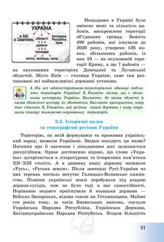 21
Нещодавно в Україні було
змінено межі та кількість ра-
йонів, виокремлено території
об’єднаних громад. Замість
490 районів, які існували до
2020 року, утворено 136 но-
вих, збільшених районів, із
них 10 – на окупованій тери-
торії Криму, а ще 7 районів –
на окупованих територіях Донецької та Луганської
областей. Місто Київ – столиця України, саме там роз-
ташовані всі найважливіші державні установи.
1. На які адміністративно-територіальні одиниці поділя-
ють територію України? 2. Назвіть міста, що є облас-
ними центрами України. Визначте, де назва області й
назва обласного центру не збігаються. Висловте припущення, чому
так сталося. 3. Укажіть, які регіони нашої держави і чому отри-
мали статус тимчасово окупованих територій.
3.2. Історичні назви
та етнографічні регіони України
Територію, на якій формувався та проживав українсь-
кий народ, назвали Україною. Звідки походить ця назва?
Питання про її значення і походження досі залишається
дискусійним. Однак достеменно відомо, що слово «Укра-
їна» зустрічається в літературних та історичних пам’ятках
ХІІ—ХІІІ століть. А в давнину нашу державу називали
«Русь», «Руська земля». Після занепаду Русі-України на
цих теренах постало могутнє Галицько-Волинське князів-
ство. Пізніше українські землі перебували під владою
держав-сусідів, тож не було тоді в нас самостійності.
Порівняно недовго проіснувала й козацька держава –
Військо Запорозьке, відома також як Гетьманщина. Майже
сто років тому, за часів Визвольних змагань, постали
Українська Народна Республіка, Українська Держава,
Західноукраїнська Народна Республіка. Згодом більшість
 