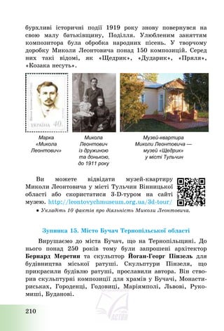 210
бурхливі історичні події 1919 року знову повернувся на
свою малу батьківщину, Поділля. Улюбленим заняттям
композитора була обробка народних пісень. У творчому
доробку Миколи Леонтовича понад 150 композицій. Серед
них такі відомі, як «Щедрик», «Дударик», «Пряля»,
«Козака несуть».
Марка
«Микола
Леонтович»
Микола
Леонтович
із дружиною
та донькою,
до 1911 року
Музей-квартира
Миколи Леонтовича —
музей «Щедрик»
у місті Тульчин
Ви можете відвідати музей-квартиру
Миколи Леонтовича у місті Тульчин Вінницької
області або скористатися 3-D-туром на сайті
музею. http://leontovychmuseum.org.ua/3d-tour/
● Укладіть 10 фактів про діяльність Миколи Леонтовича.
Зупинка 15. Місто Бучач Тернопільської області
Вирушаємо до міста Бучач, що на Тернопільщині. До
нього понад 250 років тому були запрошені архітектор
Бернард Меретин та скульптор Йоган-Георг Пінзель для
будівництва міської ратуші. Скульптури Пінзеля, що
прикрасили будівлю ратуші, прославили автора. Він ство-
рив скульптурні композиції для храмів у Бучачі, Монасти-
риськах, Городенці, Годовиці, Маріямполі, Львові, Руко-
миші, Буданові.
 
