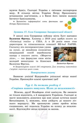 212
щуючи бджіл. Сьогодні Україна є світовим експортером
меду. В кількох містах України Петру Прокоповичу
встановлено пам’ятники, а в Києві його іменем названо
Інститут бджільництва.
● Заповніть інформаційні соти фактами про
Петра Прокоповича.
Зупинка 17. Село Сокирниця Закарпатської області
У школі села Сокирниця поблизу міста Хуст навчався
Валентин Фречка. Хлопець у 2018 році здобув золото на
«Олімпіаді геніїв» у США. А в 20 років юнак став
директором та співвласником компанії RE-leaf PAPER.
Спочатку він експериментував удома
на кухні, де винайшов економічно
виправданий спосіб виробництва
паперу з опалого листя. «Зберегти
ліси», – так формулює свою місію
молодий винахідник та бізнесмен
Валентин Фречка.
● Запропонуйте власні ідеї стартапів. Для початку самостійно
з’ясуйте значення цього слова.
Повертаємося додому
Бажаємо успіхів! Відкривайте унікальні місця нашої
України. Пропонуйте власні креативні ідеї!
Тур 4. За темами розділу 4
«Сторінки нашого минулого. Шлях до незалежності»
Вітаємо, друзі! Незабаром літні канікули. Ви зможете
не тільки відпочити, а й мандрувати Україною. Сьогодні ж
маєте можливість дізнатися про нові цікаві куточки нашої
Батьківщини. І, можливо, вони увійдуть до вашого літ-
нього маршруту. Ми пропонуємо уявно пройти всіма
сходинками, які подолала Україна на шляху до незалеж-
ності. Відстежуйте місця зупинок за мапою.
Валентин Фречка
 