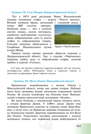 213
Зупинка 18. Село Покров Дніпропетровської області
Тут у 1971 році дослідник Борис Мозолевський
відкрив поховання скіфів – курган «Товста могила».
Вчений знайшов зброю, металевий і глиняний посуд і
понад 600 золотих прикрас.
Особливо цінні – меч у золотом
окутих піхвах, золота пектораль,
оздоблена майстерними скульптур-
ними зображеннями сцен із життя
скіфів та зображеннями тварин.
Сьогодні знахідки зберігаються у
Скарбниці Національного музею
історії (Київ).
Чимало інших цінних знахідок зберегли кургани у
Дніпропетровській області. Так, у кургані «Чортомлик»
знайдено срібну вазу із зображенням скіфів, золотий
гребінь у кургані «Солоха».
● У наш час багато скіфських курганів розорано під час сільсько-
господарських робіт. Підготуйте допис у соціальні мережі із
закликом не руйнувати давні скіфські могили.
Зупинка 19. Місто Очаків Миколаївської області
Пропонуємо познайомитися з містом Очаків у
Миколаївській області, котре має давню історію. Поблизу
нього було засновано відоме поселення стародавніх греків
Ольвія. За кілька кілометрів від Очакова існує Націона-
льний історико-археологічний заповідник «Ольвія».
На місці Очакова у князівський період існувало місто,
а згодом фортеця Дашів. У 1480-х роках Дашів став
частиною Кримського ханства та отримав назву Кара-Кер-
мен, а після того, як Кримська держава потрапила до скла-
ду Османської імперії, фортецю перейменовано на Ачі-Кале
або Очаків. Укріплення постійно захоплювали і палили
запорозькі козаки, але османська влада відбудовувала їх
Курган «Товста могила»
 