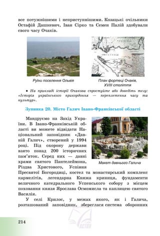 214
все потужнішими і неприступнішими. Козацькі очільники
Остафій Дашкевич, Іван Сірко та Семен Палій здобували
свого часу Очаків.
Руїни поселення Ольвія План фортеці Очаків,
XVIII століття
● На прикладі історії Очакова спростуйте або доведіть тезу:
«Історія українського прикордоння – переплетення часу та
культур».
Зупинка 20. Місто Галич Івано-Франківської області
Мандруємо на Захід Укра-
їни. В Івано-Франківській об-
ласті ви можете відвідати На-
ціональний заповідник «Дав-
ній Галич», створений у 1994
році. Під охорону держави
взято понад 200 історичних
пам’яток. Серед них – давні
храми святого Пантелеймона,
Різдва Христового, Успіння
Пресвятої Богородиці, костел та монастирський комплекс
кармелітів, легендарна Княжа криниця, фундаменти
величного катедрального Успенського собору з місцем
поховання князя Ярослава Осмомисла та каплицею святого
Василія.
У селі Крилос, у межах якого, як і Галича,
розташований заповідник, збереглася система оборонних
Макет давнього Галича
 