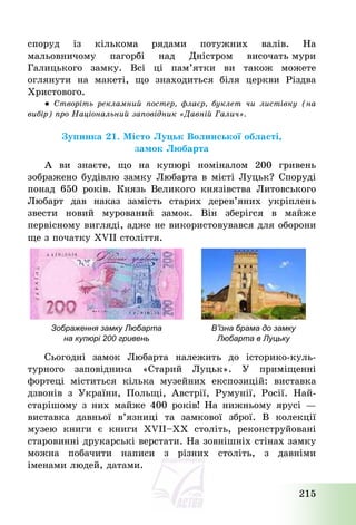 215
споруд із кількома рядами потужних валів. На
мальовничому пагорбі над Дністром височать мури
Галицького замку. Всі ці пам’ятки ви також можете
оглянути на макеті, що знаходиться біля церкви Різдва
Христового.
● Створіть рекламний постер, флаєр, буклет чи листівку (на
вибір) про Національний заповідник «Давній Галич».
Зупинка 21. Місто Луцьк Волинської області,
замок Любарта
А ви знаєте, що на купюрі номіналом 200 гривень
зображено будівлю замку Любарта в місті Луцьк? Споруді
понад 650 років. Князь Великого князівства Литовського
Любарт дав наказ замість старих дерев’яних укріплень
звести новий мурований замок. Він зберігся в майже
первісному вигляді, адже не використовувався для оборони
ще з початку XVІІ століття.
Сьогодні замок Любарта належить до історико-куль-
турного заповідника «Старий Луцьк». У приміщенні
фортеці міститься кілька музейних експозицій: виставка
дзвонів з України, Польщі, Австрії, Румунії, Росії. Най-
старішому з них майже 400 років! На нижньому ярусі –
виставка давньої в’язниці та замкової зброї. В колекції
музею книги є книги XVII—XX століть, реконструйовані
старовинні друкарські верстати. На зовнішніх стінах замку
можна побачити написи з різних століть, з давніми
іменами людей, датами.
Зображення замку Любарта
на купюрі 200 гривень
В’їзна брама до замку
Любарта в Луцьку
 