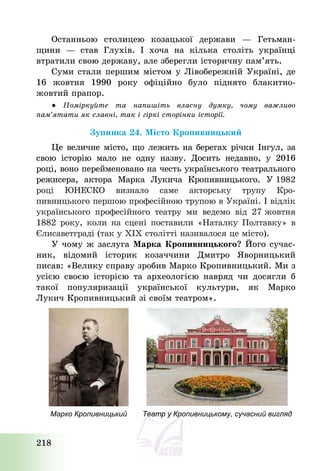 218
Останньою столицею козацької держави – Гетьман-
щини – став Глухів. І хоча на кілька століть українці
втратили свою державу, але зберегли історичну пам’ять.
Суми стали першим містом у Лівобережній Україні, де
16 жовтня 1990 року офіційно було піднято блакитно-
жовтий прапор.
● Поміркуйте та напишіть власну думку, чому важливо
пам’ятати як славні, так і гіркі сторінки історії.
Зупинка 24. Місто Кропивницький
Це величне місто, що лежить на берегах річки Інгул, за
свою історію мало не одну назву. Досить недавно, у 2016
році, воно перейменовано на честь українського театрального
режисера, актора Марка Лукича Кропивницького. У 1982
році ЮНЕСКО визнало саме акторську трупу Кро-
пивницького першою професійною трупою в Україні. І відлік
українського професійного театру ми ведемо від 27 жовтня
1882 року, коли на сцені поставили «Наталку Полтавку» в
Єлисаветграді (так у ХІХ столітті називалося це місто).
У чому ж заслуга Марка Кропивницького? Його сучас-
ник, відомий історик козаччини Дмитро Яворницький
писав: «Велику справу зробив Марко Кропивницький. Ми з
усією своєю історією та археологією навряд чи досягли б
такої популяризації української культури, як Марко
Лукич Кропивницький зі своїм театром».
Марко Кропивницький Театр у Кропивницькому, сучасний вигляд
 