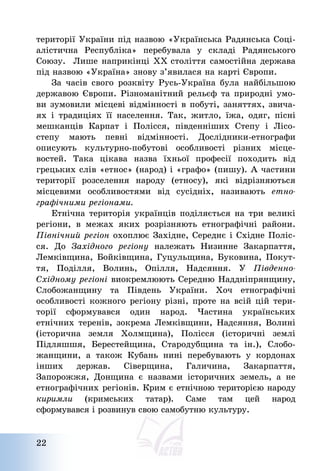 22
території України під назвою «Українська Радянська Соці-
алістична Республіка» перебувала у складі Радянського
Союзу. Лише наприкінці ХХ століття самостійна держава
під назвою «Україна» знову з’явилася на карті Європи.
За часів свого розквіту Русь-Україна була найбільшою
державою Європи. Різноманітний рельєф та природні умо-
ви зумовили місцеві відмінності в побуті, заняттях, звича-
ях і традиціях її населення. Так, житло, їжа, одяг, пісні
мешканців Карпат і Полісся, південніших Степу і Лісо-
степу мають певні відмінності. Дослідники-етнографи
описують культурно-побутові особливості різних місце-
востей. Така цікава назва їхньої професії походить від
грецьких слів «етнос» (народ) і «графо» (пишу). А частини
території розселення народу (етносу), які відрізняються
місцевими особливостями від сусідніх, називають етно-
графічними регіонами.
Етнічна територія українців поділяється на три великі
регіони, в межах яких розрізняють етнографічні райони.
Північний регіон охоплює Західне, Середнє і Східне Поліс-
ся. До Західного регіону належать Низинне Закарпаття,
Лемківщина, Бойківщина, Гуцульщина, Буковина, Покут-
тя, Поділля, Волинь, Опілля, Надсяння. У Південно-
Східному регіоні виокремлюють Середню Наддніпрянщину,
Слобожанщину та Південь України. Хоч етнографічні
особливості кожного регіону різні, проте на всій цій тери-
торії сформувався один народ. Частина українських
етнічних теренів, зокрема Лемківщини, Надсяння, Волині
(історична земля Холмщина), Полісся (історичні землі
Підляшшя, Берестейщина, Стародубщина та ін.), Слобо-
жанщини, а також Кубань нині перебувають у кордонах
інших держав. Сіверщина, Галичина, Закарпаття,
Запорожжя, Донщина є назвами історичних земель, а не
етнографічних регіонів. Крим є етнічною територією народу
киримли (кримських татар). Саме там цей народ
сформувався і розвинув свою самобутню культуру.
 