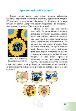 221
Зробимо цей світ кращим!
Багато тисяч років тому люди почали змінювати
планету. Виростили необхідні рослини, приручили тварин,
об’єдналися у спільноти, багатіли й бідніли. А згодом
почали воювати. Добробут одних будувався на злиднях і
поневіряннях інших. Так триває й донині.
Яким є світ, що нас оточує
сьогодні? Людина освоїла найвід-
даленіші куточки планети, дослі-
дила найглибші океанічні запади-
ни, полетіла в космос. Наше життя
стало неймовірно комфортним. Та
ми забули, що планета жива. Вона
не наша власність, ми тут не госпо-
дарі. Всього лиш гості, які пово-
дять себе вкрай нечемно! На плане-
ті сьогодні проживає майже 8 млрд
людей. У нас рівні права й
однаково сильне прагнення знайти
щастя. Як цього досягти? Творити
добро, будувати, а не руйнувати, поважати один одного, а
не розпочинати війни. Тож робімо це спільно, разом і вже
сьогодні!
«Мрій і дій», художник
Саша Крамар, 2022 рік
 