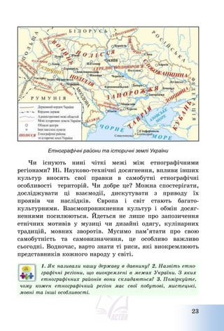 23
Етнографічні райони та історичні землі України
Чи існують нині чіткі межі між етнографічними
регіонами? Ні. Науково-технічні досягнення, впливи інших
культур вносять свої правки в самобутні етнографічні
особливості територій. Чи добре це? Можна спостерігати,
досліджувати ці взаємодії, дискутувати з приводу їх
проявів чи наслідків. Європа і світ стають багато-
культурними. Взаємопроникнення культур і обмін досяг-
неннями посилюються. Йдеться не лише про запозичення
етнічних мотивів у музиці чи дизайні одягу, кулінарних
традицій, мовних зворотів. Мусимо пам’ятати про свою
самобутність та самовизначення, це особливо важливо
сьогодні. Водночас, варто знати ті риси, які виокремлюють
представників кожного народу у світі.
1. Як називали нашу державу в давнину? 2. Назвіть етно-
графічні регіони, що виокремлені в межах України. З яких
етнографічних районів вони складаються? 3. Поміркуйте,
чому кожен етнографічний регіон має свої побутові, мистецькі,
мовні та інші особливості.
 