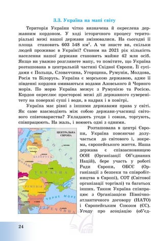 24
3.3. Україна на мапі світу
Територія України чітко визначена й окреслена дер-
жавним кордоном. У ході історичного процесу терито-
ріальні межі нашої держави змінювалися. На сьогодні її
площа становить 603 548 км2
. А чи знаєте ви, скільки
людей проживає в Україні? Станом на 2021 рік кількість
населення нашої держави становить майже 42 млн осіб.
Якщо ви уважно розглянете мапу, то помітите, що Україна
розташована в центральній частині Східної Європи. Її сусі-
дами є Польща, Словаччина, Угорщина, Румунія, Молдова,
Росія та Білорусь. Україна є морською державою, адже її
південні кордони омиваються водами Азовського й Чорного
морів. По морю Україна межує з Румунією та Росією.
Кордон окреслює просторові межі дії державного суверені-
тету на поверхні суші і води, в надрах і в повітрі.
Україна має рівні з іншими державами права у світі.
Як саме взаємодіють між собою держави-учасниці світо-
вого співтовариства? Укладають угоди і союзи, торгують,
співпрацюють. На жаль, і воюють одні з одними.
Розташована в центрі Євро-
пи, Україна повсякчас долу-
чається до світового і, зокре-
ма, європейського життя. Наша
держава є співзасновницею
ООН (Організації Об’єднаних
Націй), бере участь у роботі
Ради Європи, ОБСЄ (Ор-
ганізації з безпеки та співробіт-
ництва в Європі), СОТ (Світової
організації торгівлі) та багатьох
інших. Також Україна співпра-
цює з Організацією Північно-
атлантичного договору (НАТО)
і Європейським Союзом (ЄС).
Угоду про асоціацію (об’єд-
 
