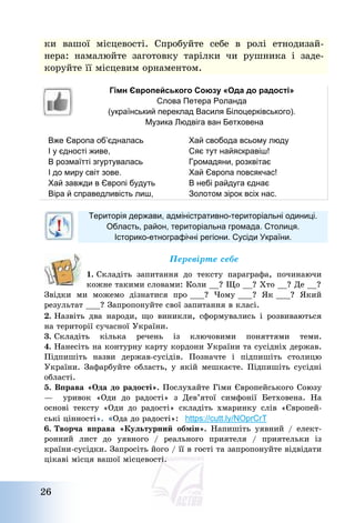 26
ки вашої місцевості. Спробуйте себе в ролі етнодизай-
нера: намалюйте заготовку тарілки чи рушника і заде-
коруйте її місцевим орнаментом.
Гімн Європейського Союзу «Ода до радості»
Слова Петера Роланда
(український переклад Василя Білоцерківського).
Музика Людвіга ван Бетховена
Вже Європа об’єдналась
І у єдності живе,
В розмаїтті згуртувалась
І до миру світ зове.
Хай завжди в Європі будуть
Віра й справедливість лиш,
Хай свобода всьому люду
Сяє тут найяскравіш!
Громадяни, розквітає
Хай Європа повсякчас!
В небі райдуга єднає
Золотом зірок всіх нас.
Територія держави, адміністративно-територіальні одиниці.
Область, район, територіальна громада. Столиця.
Історико-етнографічні регіони. Сусіди України.
Перевірте себе
1. Складіть запитання до тексту параграфа, починаючи
кожне такими словами: Коли __? Що __? Хто __? Де __?
Звідки ми можемо дізнатися про ___? Чому ___? Як ___? Який
результат ___? Запропонуйте свої запитання в класі.
2. Назвіть два народи, що виникли, сформувались і розвиваються
на території сучасної України.
3. Складіть кілька речень із ключовими поняттями теми.
4. Нанесіть на контурну карту кордони України та сусідніх держав.
Підпишіть назви держав-сусідів. Позначте і підпишіть столицю
України. Зафарбуйте область, у якій мешкаєте. Підпишіть сусідні
області.
5. Вправа «Ода до радості». Послухайте Гімн Європейського Союзу
– уривок «Оди до радості» з Дев’ятої симфонії Бетховена. На
основі тексту «Оди до радості» складіть хмаринку слів «Європей-
ські цінності». «Ода до радості»: https://cutt.ly/NOprCrT
6. Творча вправа «Культурний обмін». Напишіть уявний / елект-
ронний лист до уявного / реального приятеля / приятельки із
країни-сусідки. Запросіть його / її в гості та запропонуйте відвідати
цікаві місця вашої місцевості.
 