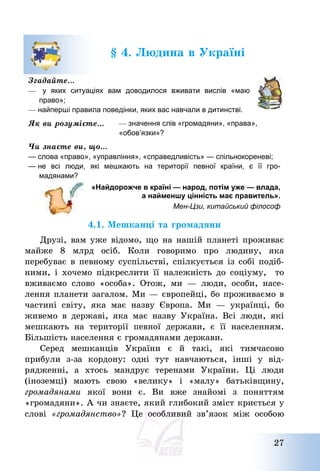 27
§ 4. Людина в Україні
Згадайте…
— у яких ситуаціях вам доводилося вживати вислів «маю
право»;
— найперші правила поведінки, яких вас навчали в дитинстві.
Як ви розумієте… — значення слів «громадяни», «права»,
«обов’язки»?
Чи знаєте ви, що…
— слова «право», «управління», «справедливість» — спільнокореневі;
— не всі люди, які мешкають на території певної країни, є її гро-
мадянами?
«Найдорожче в країні — народ, потім уже — влада,
а найменшу цінність має правитель».
Мен-Цзи, китайський філософ
4.1. Мешканці та громадяни
Друзі, вам уже відомо, що на нашій планеті проживає
майже 8 млрд осіб. Коли говоримо про людину, яка
перебуває в певному суспільстві, спілкується із собі подіб-
ними, і хочемо підкреслити її належність до соціуму, то
вживаємо слово «особа». Отож, ми – люди, особи, насе-
лення планети загалом. Ми – європейці, бо проживаємо в
частині світу, яка має назву Європа. Ми – українці, бо
живемо в державі, яка має назву Україна. Всі люди, які
мешкають на території певної держави, є її населенням.
Більшість населення є громадянами держави.
Серед мешканців України є й такі, які тимчасово
прибули з-за кордону: одні тут навчаються, інші у від-
рядженні, а хтось мандрує теренами України. Ці люди
(іноземці) мають свою «велику» і «малу» батьківщину,
громадянами якої вони є. Ви вже знайомі з поняттям
«громадяни». А чи знаєте, який глибокий зміст криється у
слові «громадянство»? Це особливий зв’язок між особою
 
