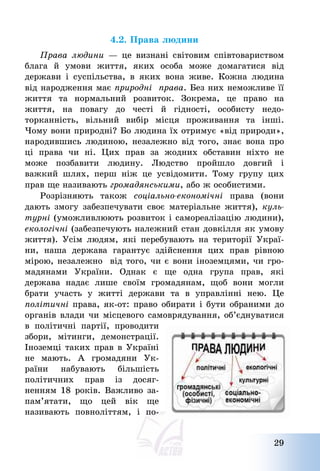 29
4.2. Права людини
Права людини – це визнані світовим співтовариством
блага й умови життя, яких особа може домагатися від
держави і суспільства, в яких вона живе. Кожна людина
від народження має природні права. Без них неможливе її
життя та нормальний розвиток. Зокрема, це право на
життя, на повагу до честі й гідності, особисту недо-
торканність, вільний вибір місця проживання та інші.
Чому вони природні? Бо людина їх отримує «від природи»,
народившись людиною, незалежно від того, знає вона про
ці права чи ні. Цих прав за жодних обставин ніхто не
може позбавити людину. Людство пройшло довгий і
важкий шлях, перш ніж це усвідомити. Тому групу цих
прав ще називають громадянськими, або ж особистими.
Розрізняють також соціально-економічні права (вони
дають змогу забезпечувати своє матеріальне життя), куль-
турні (уможливлюють розвиток і самореалізацію людини),
екологічні (забезпечують належний стан довкілля як умову
життя). Усім людям, які перебувають на території Украї-
ни, наша держава гарантує здійснення цих прав рівною
мірою, незалежно від того, чи є вони іноземцями, чи гро-
мадянами України. Однак є ще одна група прав, які
держава надає лише своїм громадянам, щоб вони могли
брати участь у житті держави та в управлінні нею. Це
політичні права, як-от: право обирати і бути обраними до
органів влади чи місцевого самоврядування, об’єднуватися
в політичні партії, проводити
збори, мітинги, демонстрації.
Іноземці таких прав в Україні
не мають. А громадяни Ук-
раїни набувають більшість
політичних прав із досяг-
ненням 18 років. Важливо за-
пам’ятати, що цей вік ще
називають повноліттям, і по-
 