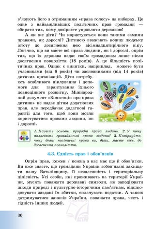 30
в’язують його з отриманням «права голосу» на виборах. Це
одне з найважливіших політичних прав громадян –
обирати тих, кому довіряєте управляти державою!
А як же діти? Чи користуються вони такими самими
правами, як дорослі? Дитиною вважають кожну людську
істоту до досягнення нею вісімнадцятирічного віку.
Логічно, що ви маєте всі права людини, як і дорослі, окрім
тих, що їх держава надає своїм громадянам лише після
досягнення повноліття (18 років). А це більшість полі-
тичних прав. Однак є винятки, наприклад, можете бути
учасниками (від 6 років) чи засновниками (від 14 років)
дитячих організацій. Діти потребу-
ють особливого піклування і допо-
моги для гарантування їхнього
повноцінного розвитку. Міжнарод-
ний документ «Конвенція про права
дитини» не надає дітям додаткових
прав, але передбачає додаткові га-
рантії для того, щоб вони могли
користуватися правами людини, як
і дорослі.
1. Назвіть основні природні права людини. 2. У чому
полягають громадянські права людини? 3. Поміркуйте,
чому деякі політичні права ви, діти, маєте вже, до
досягнення повноліття.
4.3. Єдність прав і обов’язків
Окрім прав, кожен / кожна з нас має ще й обов’язки.
Ви вже знаєте, що громадяни України зобов’язані захища-
ти нашу Батьківщину, її незалежність і територіальну
цілісність. Усі особи, які проживають на території Украї-
ни, мусять поважати державні символи, не заподіювати
шкоди природі і культурно-історичним пам’яткам, відшко-
довувати завдані їм збитки, сплачувати податки. А також
дотримуватися законів України, поважати права, честь і
гідність інших людей.
 