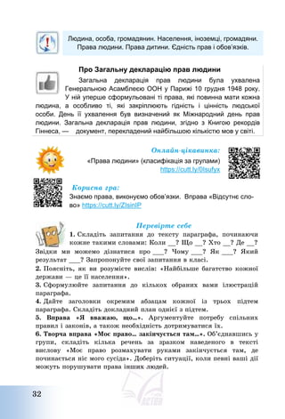 32
Людина, особа, громадянин. Населення, іноземці, громадяни.
Права людини. Права дитини. Єдність прав і обов’язків.
Про Загальну декларацію прав людини
Загальна декларація прав людини була ухвалена
Генеральною Асамблеєю ООН у Парижі 10 грудня 1948 року.
У ній уперше сформульовані ті права, які повинна мати кожна
людина, а особливо ті, які закріплюють гідність і цінність людської
особи. День її ухвалення був визначений як Міжнародний день прав
людини. Загальна декларація прав людини, згідно з Книгою рекордів
Гіннеса, — документ, перекладений найбільшою кількістю мов у світі.
Онлайн-цікавинка:
«Права людини» (класифікація за групами)
https://cutt.ly/0Isufyx
Корисна гра:
Знаємо права, виконуємо обов’язки. Вправа «Відсутнє сло-
во» https://cutt.ly/ZIsinIP
Перевірте себе
1. Складіть запитання до тексту параграфа, починаючи
кожне такими словами: Коли __? Що __? Хто __? Де __?
Звідки ми можемо дізнатися про ___? Чому ___? Як ___? Який
результат ___? Запропонуйте свої запитання в класі.
2. Поясніть, як ви розумієте вислів: «Найбільше багатство кожної
держави – це її населення».
3. Сформулюйте запитання до кількох обраних вами ілюстрацій
параграфа.
4. Дайте заголовки окремим абзацам кожної із трьох підтем
параграфа. Складіть докладний план однієї з підтем.
5. Вправа «Я вважаю, що…». Аргументуйте потребу спільних
правил і законів, а також необхідність дотримуватися їх.
6. Творча вправа «Моє право… закінчується там…». Об’єднавшись у
групи, складіть кілька речень за зразком наведеного в тексті
вислову «Моє право розмахувати руками закінчується там, де
починається ніс мого сусіда». Доберіть ситуації, коли певні ваші дії
можуть порушувати права інших людей.
 