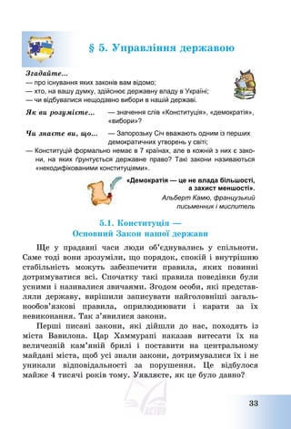 33
§ 5. Управління державою
Згадайте…
— про існування яких законів вам відомо;
— хто, на вашу думку, здійснює державну владу в Україні;
— чи відбувалися нещодавно вибори в нашій державі.
Як ви розумієте… — значення слів «Конституція», «демократія»,
«вибори»?
Чи знаєте ви, що… — Запорозьку Січ вважають одним із перших
демократичних утворень у світі;
— Конституцій формально немає в 7 країнах, але в кожній з них є зако-
ни, на яких ґрунтується державне право? Такі закони називаються
«некодифікованими конституціями».
«Демократія — це не влада більшості,
а захист меншості».
Альберт Камю, французький
письменник і мислитель
5.1. Конституція –
Основний Закон нашої держави
Ще у прадавні часи люди об’єднувались у спільноти.
Саме тоді вони зрозуміли, що порядок, спокій і внутрішню
стабільність можуть забезпечити правила, яких повинні
дотримуватися всі. Спочатку такі правила поведінки були
усними і називалися звичаями. Згодом особи, які представ-
ляли державу, вирішили записувати найголовніші загаль-
нообов’язкові правила, оприлюднювати і карати за їх
невиконання. Так з’явилися закони.
Перші писані закони, які дійшли до нас, походять із
міста Вавилона. Цар Хаммурапі наказав витесати їх на
величезній кам’яній брилі і поставити на центральному
майдані міста, щоб усі знали закони, дотримувалися їх і не
уникали відповідальності за порушення. Це відбулося
майже 4 тисячі років тому. Уявляєте, як це було давно?
 