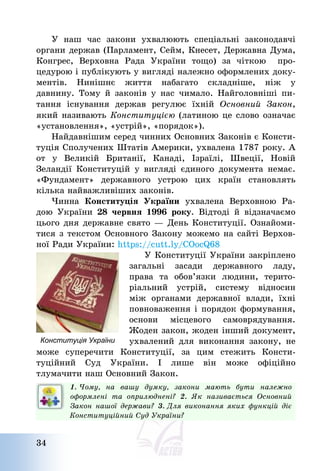 34
У наш час закони ухвалюють спеціальні законодавчі
органи держав (Парламент, Сейм, Кнесет, Державна Дума,
Конгрес, Верховна Рада України тощо) за чіткою про-
цедурою і публікують у вигляді належно оформлених доку-
ментів. Нинішнє життя набагато складніше, ніж у
давнину. Тому й законів у нас чимало. Найголовніші пи-
тання існування держав регулює їхній Основний Закон,
який називають Конституцією (латиною це слово означає
«установлення», «устрій», «порядок»).
Найдавнішим серед чинних Основних Законів є Консти-
туція Сполучених Штатів Америки, ухвалена 1787 року. А
от у Великій Британії, Канаді, Ізраїлі, Швеції, Новій
Зеландії Конституцій у вигляді єдиного документа немає.
«Фундамент» державного устрою цих країн становлять
кілька найважливіших законів.
Чинна Конституція України ухвалена Верховною Ра-
дою України 28 червня 1996 року. Відтоді й відзначаємо
цього дня державне свято – День Конституції. Ознайоми-
тися з текстом Основного Закону можемо на сайті Верхов-
ної Ради України: https://cutt.ly/COocQ68
У Конституції України закріплено
загальні засади державного ладу,
права та обов’язки людини, терито-
ріальний устрій, систему відносин
між органами державної влади, їхні
повноваження і порядок формування,
основи місцевого самоврядування.
Жоден закон, жоден інший документ,
ухвалений для виконання закону, не
може суперечити Конституції, за цим стежить Консти-
туційний Суд України. І лише він може офіційно
тлумачити наш Основний Закон.
1. Чому, на вашу думку, закони мають бути належно
оформлені та оприлюднені? 2. Як називається Основний
Закон нашої держави? 3. Для виконання яких функцій діє
Конституційний Суд України?
Конституція України
 