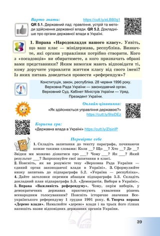 39
Варто знати: https://cutt.ly/eLBB0g1
QR 5.1. Державний лад: правління, устрій та мето-
ди здійснення державної влади. QR 5.2. Докладні-
ше про органи державної влади в Україні.
1. Вправа «Народовладдя нашого класу». Уявіть,
що ваш клас – мінідержава, республіка. Визнач-
те, які органи управління потрібно створити. Кого
з «посадовців» ви обиратимете, а кого призначать обрані
вами представники? Яким вимогам мають відповідати ті,
кому доручите управляти життям класу від свого імені?
Із яких питань доведеться провести «референдум»?
Конституція, закон, республіка. 28 червня 1996 року.
Верховна Рада України — законодавчий орган.
Верховний Суд. Кабінет Міністрів України — Уряд.
Президент України.
Онлайн-цікавинка:
«Як здійснюється управління державою?»
https://cutt.ly/9IsiDEz
Корисна гра:
«Державна влада в Україні» https://cutt.ly/ZIsinIP
Перевірте себе
1. Складіть запитання до тексту параграфа, починаючи
кожне такими словами: Коли __? Що __? Хто __? Де __?
Звідки ми можемо дізнатися про ___? Чому ___? Як ___? Який
результат ___? Запропонуйте свої запитання в класі.
2. Поясніть, як ви розумієте тезу «Верховна Рада України –
єдиний орган законодавчої влади в Україні». 3. Сформулюйте
низку запитань до підпараграфа 5.2. «Україна – республіка».
4. Дайте заголовки окремим абзацам підпараграфа 5.3. Складіть
докладний план підпараграфа 5.3. «Демократія. Вибори в Україні».
5. Вправа «Важливість референдуму». Чому, окрім виборів, у
демократичних державах практикують ухвалення рішень
всенародним голосуванням? Поясніть історичне значення Все-
українського референдуму 1 грудня 1991 року. 6. Творча вправа
«Дерево влади». Намалюйте «дерево» влади і на трьох його гілках
напишіть назви відповідних державних органів України.
 