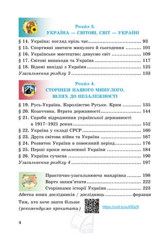 4
Розділ 3.
УКРАЇНА – СВІТОВІ, СВІТ – УКРАЇНІ
§ 14. Україна: погляд крізь час.................................. 93
§ 15. Спортивні звитяги минулого й сьогодення .......... 101
§ 16. Українське мистецтво: дивуємо світ ................... 109
§ 17. Світові винаходи та Україна .............................. 117
§ 18. Відомі вихідці з України................................... 125
Узагальнення розділу 3 ............................................. 133
Розділ 4.
СТОРІНКИ НАШОГО МИНУЛОГО.
ШЛЯХ ДО НЕЗАЛЕЖНОСТІ
§ 19. Русь-Україна. Королівство Руське. Крим ............ 135
§ 20. Козаччина. Втрата державності.......................... 144
§ 21. Спроби відродження української державності
в 1917—1921 роках............................................ 152
§ 22. Україна у складі СРСР...................................... 160
§ 23. Друга світова війна та Україна .......................... 167
§ 24. Розвиток України в повоєнний період................. 176
§ 25. Перші кроки незалежної України ...................... 184
§ 26. Україна сучасна ............................................... 190
Узагальнення розділу 4 ............................................. 197
Практично-узагальнююча мандрівка ......... 198
Варто запам’ятати................................... 222
Сторінками історії України ...................... 223
Абетка юних дослідників / дослідниць ................. форзаци
Тим, хто хоче знати більше
(рекомендуємо прочитати) https://cutt.ly/aJI0Qz9
 