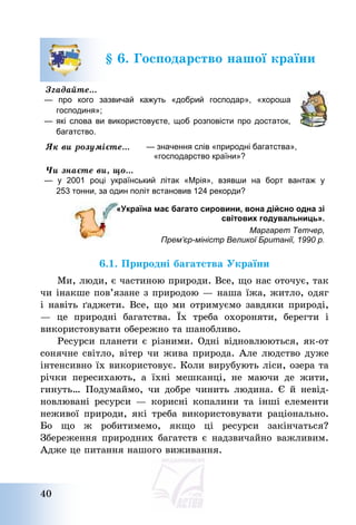 40
§ 6. Господарство нашої країни
Згадайте…
— про кого зазвичай кажуть «добрий господар», «хороша
господиня»;
— які слова ви використовуєте, щоб розповісти про достаток,
багатство.
Як ви розумієте… — значення слів «природні багатства»,
«господарство країни»?
Чи знаєте ви, що…
— у 2001 році український літак «Мрія», взявши на борт вантаж у
253 тонни, за один політ встановив 124 рекорди?
«Україна має багато сировини, вона дійсно одна зі
світових годувальниць».
Маргарет Тетчер,
Прем’єр-міністр Великої Британії, 1990 р.
6.1. Природні багатства України
Ми, люди, є частиною природи. Все, що нас оточує, так
чи інакше пов’язане з природою – наша їжа, житло, одяг
і навіть ґаджети. Все, що ми отримуємо завдяки природі,
– це природні багатства. Їх треба охороняти, берегти і
використовувати обережно та шанобливо.
Ресурси планети є різними. Одні відновлюються, як-от
сонячне світло, вітер чи жива природа. Але людство дуже
інтенсивно їх використовує. Коли вирубують ліси, озера та
річки пересихають, а їхні мешканці, не маючи де жити,
гинуть… Подумаймо, чи добре чинить людина. Є й невід-
новлювані ресурси – корисні копалини та інші елементи
неживої природи, які треба використовувати раціонально.
Бо що ж робитимемо, якщо ці ресурси закінчаться?
Збереження природних багатств є надзвичайно важливим.
Адже це питання нашого виживання.
 