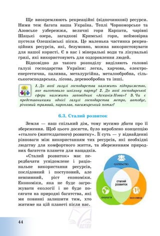 44
Ще виокремлюють рекреаційні (відпочинкові) ресурси.
Ними теж багата наша Україна. Теплі Чорноморське та
Азовське узбережжя, величні гори Карпати, чарівні
Шацькі озера, загадкові Кримські гори, неймовірна
пустеля Олешківські піски. Це маленька частинка рекреа-
ційних ресурсів, які, безумовно, можна використовувати
для нашої користі. Є в нас і мінеральні води та лікувальні
грязі, які використовують для оздоровлення людей.
Відповідно до такого розподілу виділяють головні
галузі господарства України: легка, харчова, електро-
енергетична, паливна, металургійна, металообробна, сіль-
ськогосподарська, лісова, деревообробна та інші.
1. До якої галузі господарства належить підприємство,
яке виготовило шкільну парту? 2. До якої господарської
сфери належить заповідник «Асканія-Нова»? 3. Чи є
представниками однієї галузі господарства метро, автобус,
річковий трамвай, пароплав, пасажирський потяг?
6.3. Сталий розвиток
Земля – наш спільний дім, тому мусимо дбати про її
збереження. Щоб цього досягти, було вироблено концепцію
«сталого (життєздатного) розвитку». Її суть – у віднайденні
рівноваги між використанням тих ресурсів, які необхідні
людству для комфортного життя, та збереженням природ-
них багатств планети для нащадків.
«Сталий розвиток» має пе-
редбачати усвідомлене і раціо-
нальне використання ресурсів,
послідовний і поступовий, але
невпинний, ріст економіки.
Економіки, яка не буде загро-
жувати екології і не буде по-
сягати на природні багатства, які
ми повинні залишити тим, хто
житиме на цій планеті після нас.
 
