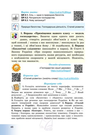 46
Варто знати: https://cutt.ly/YLBNqyp
QR 6.1. Сіль — одне із природних багатств.
QR 6.2. Натуральне господарство.
QR 6.3. Чому залізниця?
Природні багатства. Господарська діяльність. Сталий розвиток
1. Вправа «Приміщення нашого класу – модель
господарства». Знаючи один одного вже досить
давно, створіть розподіл обов’язків у класі так,
щоб кожний / кожна з вас виконував / виконувала їх раз
у тижні, і ці обов’язки йому / їй подобалися. 2. Вправа
«Екологічні слідопити» (виконайте в парах). Зі Статті 5
Закону України «Про охорону навколишнього природ-
ного середовища» випишіть назви ресурсів, які необхідно
з особливістю охороняти у вашій місцевості. Поясніть,
чому ви так вважаєте.
Онлайн-цікавинка:
«Господарство нашої держави»
https://cutt.ly/0IsgzcP
Корисна гра:
«Сталий розвиток» (знайти слова) https://cutt.ly/WIsi5Vx
Перевірте себе
1. Складіть запитання до тексту параграфа, починаючи
кожне такими словами: Коли __? Що __? Хто __? Де __?
Звідки ми можемо дізнатися про ___? Чому ___? Як ___? Який
результат ___? Запропонуйте свої запитання в класі.
2. Підберіть до слів «багатство» і «бідність» супутні вислови.
3. Складіть три речення про господарство України. 4. Як ви оці-
нюєте теперішній стан охорони довкілля? 5. Вправа «Сталий
розвиток в Україні». Намалюйте плакат про сталий розвиток.
Опишіть у ньому одну із проблем сталого розвитку в Україні.
6. Творча вправа «Блогери». Уявіть, що кожен / кожна з вас –
блогер / блогерка, що розвиває екологічну тематику. Створіть опи-
тування серед однокласників / однокласниць про одну з екологіч-
них проблем вашої місцевості. Оцініть їхні знання з цієї теми.
 