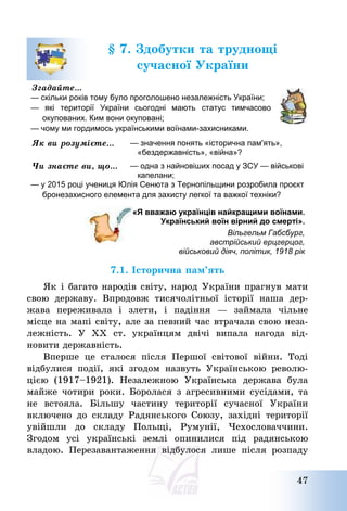 47
§ 7. Здобутки та труднощі
сучасної України
Згадайте…
— скільки років тому було проголошено незалежність України;
— які території України сьогодні мають статус тимчасово
окупованих. Ким вони окуповані;
— чому ми гордимось українськими воїнами-захисниками.
Як ви розумієте… — значення понять «історична пам'ять»,
«бездержавність», «війна»?
Чи знаєте ви, що… — одна з найновіших посад у ЗСУ — військові
капелани;
— у 2015 році учениця Юлія Сенюта з Тернопільщини розробила проєкт
бронезахисного елемента для захисту легкої та важкої техніки?
«Я вважаю українців найкращими воїнами.
Український воїн вірний до смерті».
Вільгельм Габсбург,
австрійський ерцгерцог,
військовий діяч, політик, 1918 рік
7.1. Історична пам’ять
Як і багато народів світу, народ України прагнув мати
свою державу. Впродовж тисячолітньої історії наша дер-
жава переживала і злети, і падіння – займала чільне
місце на мапі світу, але за певний час втрачала свою неза-
лежність. У ХХ ст. українцям двічі випала нагода від-
новити державність.
Вперше це сталося після Першої світової війни. Тоді
відбулися події, які згодом назвуть Українською револю-
цією (1917—1921). Незалежною Українська держава була
майже чотири роки. Боролася з агресивними сусідами, та
не встояла. Більшу частину території сучасної України
включено до складу Радянського Союзу, західні території
увійшли до складу Польщі, Румунії, Чехословаччини.
Згодом усі українські землі опинилися під радянською
владою. Перезавантаження відбулося лише після розпаду
 