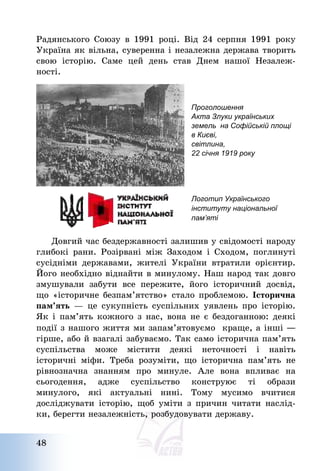 48
Радянського Союзу в 1991 році. Від 24 серпня 1991 року
Україна як вільна, суверенна і незалежна держава творить
свою історію. Саме цей день став Днем нашої Незалеж-
ності.
Проголошення
Акта Злуки українських
земель на Софійській площі
в Києві,
світлина,
22 січня 1919 року
Логотип Українського
інституту національної
пам’яті
Довгий час бездержавності залишив у свідомості народу
глибокі рани. Розірвані між Заходом і Сходом, поглинуті
сусідніми державами, жителі України втратили орієнтир.
Його необхідно віднайти в минулому. Наш народ так довго
змушували забути все пережите, його історичний досвід,
що «історичне безпам’ятство» стало проблемою. Історична
пам’ять – це сукупність суспільних уявлень про історію.
Як і пам’ять кожного з нас, вона не є бездоганною: деякі
події з нашого життя ми запам’ятовуємо краще, а інші ―
гірше, або й взагалі забуваємо. Так само історична пам’ять
суспільства може містити деякі неточності і навіть
історичні міфи. Треба розуміти, що історична пам’ять не
рівнозначна знанням про минуле. Але вона впливає на
сьогодення, адже суспільство конструює ті образи
минулого, які актуальні нині. Тому мусимо вчитися
досліджувати історію, щоб уміти з причин читати наслід-
ки, берегти незалежність, розбудовувати державу.
 
