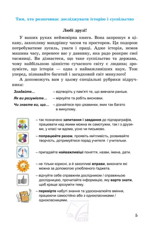 5
Тим, хто розпочинає досліджувати історію і суспільство
Любі друзі!
У ваших руках неймовірна книга. Вона запрошує в ці-
каву, захопливу мандрівку часом та простором. Ця подорож
потребуватиме зусиль, уваги і праці. Адже історія, немов
машина часу, перенесе вас у давнину, яка радо розкриє свої
таємниці. Ви дізнаєтеся, що таке суспільство та держава,
чому найбільшою цінністю сучасного світу є людина; зро-
зумієте, що історія – одна з найважливіших наук. Тож
уперед, пізнавайте багатий і загадковий світ минулого!
А допоможуть вам у цьому спеціальні рубрики підруч-
ника:
Згадайте… – відтворіть у пам’яті те, що вивчали раніше.
Як ви розумієте… – міркуйте та робіть висновки.
Чи знаєте ви, що… – дізнайтеся про цікавинки, яких так багато
в минулому.
– так позначено запитання і завдання до підпараграфів,
працювати над якими можна як самотужки, так і з друзя-
ми, у класі чи вдома, усно чи письмово.
– попрацюйте разом, проявіть кмітливість, розвивайте
творчість, дотримуйтеся порад учителя / учительки.
– пригадайте найважливіші поняття, назви, імена, дати.
– не тільки корисні, а й захопливі вправи, виконати які
можна за допомогою улюбленого ґаджета.
– відчуйте себе справжнім дослідником / справжньою
дослідницею, прочитайте інформацію, яку варто знати,
щоб краще зрозуміти тему.
– перевірте набуті знання та удосконалюйте вміння,
працюючи самостійно або з однокласниками /
однокласницями.
 