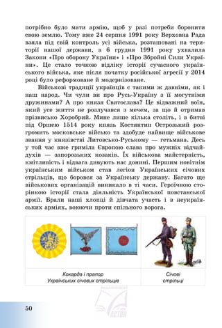 50
потрібно було мати армію, щоб у разі потреби боронити
свою землю. Тому вже 24 серпня 1991 року Верховна Рада
взяла під свій контроль усі війська, розташовані на тери-
торії нашої держави, а 6 грудня 1991 року ухвалила
Закони «Про оборону України» і «Про Збройні Сили Украї-
ни». Це стало точкою відліку історії сучасного україн-
ського війська, яке після початку російської агресії у 2014
році було реформоване й модернізоване.
Військові традиції українців є такими ж давніми, як і
наш народ. Чи чули ви про Русь-Україну з її могутніми
дружинами? А про князя Святослава? Це відважний воїн,
який усе життя не розлучався з мечем, за що й отримав
прізвисько Хоробрий. Мине лише кілька століть, і в битві
під Оршею 1514 року князь Костянтин Острозький роз-
громить московське військо та здобуде найвище військове
звання у князівстві Литовсько-Руському – гетьмана. Десь
у той час вже гриміла Європою слава про мужніх відчай-
духів – запорозьких козаків. Їх військова майстерність,
кмітливість і відвага дивують нас донині. Першим новітнім
українським військом став легіон Українських січових
стрільців, що боровся за Українську державу. Багато ще
військових організацій виникало в ті часи. Героїчною сто-
рінкою історії стала діяльність Української повстанської
армії. Брали наші хлопці й дівчата участь і в неукраїн-
ських арміях, воюючи проти спільного ворога.
Кокарда і прапор
Українських січових стрільців
Січові
стрільці
 