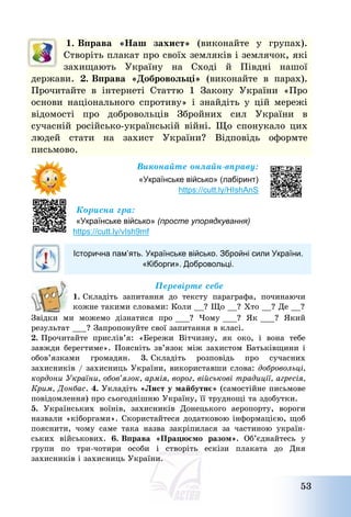 53
1. Вправа «Наш захист» (виконайте у групах).
Створіть плакат про своїх земляків і землячок, які
захищають Україну на Сході й Півдні нашої
держави. 2. Вправа «Добровольці» (виконайте в парах).
Прочитайте в інтернеті Статтю 1 Закону України «Про
основи національного спротиву» і знайдіть у цій мережі
відомості про добровольців Збройних сил України в
сучасній російсько-українській війні. Що спонукало цих
людей стати на захист України? Відповідь оформте
письмово.
Виконайте онлайн-вправу:
«Українське військо» (лабіринт)
https://cutt.ly/HIshAnS
Корисна гра:
«Українське військо» (просте упорядкування)
https://cutt.ly/vIsh9mf
Історична пам’ять. Українське військо. Збройні сили України.
«Кіборги». Добровольці.
Перевірте себе
1. Складіть запитання до тексту параграфа, починаючи
кожне такими словами: Коли __? Що __? Хто __? Де __?
Звідки ми можемо дізнатися про ___? Чому ___? Як ___? Який
результат ___? Запропонуйте свої запитання в класі.
2. Прочитайте прислів’я: «Бережи Вітчизну, як око, і вона тебе
завжди берегтиме». Поясніть зв’язок між захистом Батьківщини і
обов’язками громадян. 3. Складіть розповідь про сучасних
захисників / захисниць України, використавши слова: добровольці,
кордони України, обов’язок, армія, ворог, військові традиції, агресія,
Крим, Донбас. 4. Укладіть «Лист у майбутнє» (самостійне письмове
повідомлення) про сьогоднішню Україну, її труднощі та здобутки.
5. Українських воїнів, захисників Донецького аеропорту, вороги
назвали «кіборгами». Скористайтеся додатковою інформацією, щоб
пояснити, чому саме така назва закріпилася за частиною україн-
ських військових. 6. Вправа «Працюємо разом». Об’єднайтесь у
групи по три-чотири особи і створіть ескізи плаката до Дня
захисників і захисниць України.
 