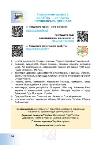 54
Узагальнення розділу 1.
УКРАЇНА – СУЧАСНА
ЄВРОПЕЙСЬКА ДЕРЖАВА
 Поєднайте термін і його значення
https://cutt.ly/wOkjJqP
Розташуйте події
від найдавнішої до сучасної 
https://cutt.ly/XOkj1Xq
 Поєднайте діяча та його здобутки
https://cutt.ly/EOkjCYY
 Історія, суспільство (соціум), історики. Геродот. Михайло Грушевський.
 Держава, суверенітет, ознаки держави, державні символи, державна
мова. Акт проголошення незалежності України, 24 серпня 1991 року.
Назва «Україна», 1187 рік.
 Територія держави, адміністративно-територіальні одиниці. Область,
район, територіальна громада. Столиця. Історико-етнографічні регіони.
Сусіди України.
 Людина, особа, громадянин. Населення, іноземці, громадяни. Права
людини. Права дитини. Єдність прав і обов’язків.
 Конституція, закон, республіка. 28 червня 1996 року. Верховна Рада
України — законодавчий орган. Кабінет Міністрів України — Уряд.
Верховний Суд. Президент України.
 Природні багатства. Господарська діяльність. Сталий розвиток.
 Історична пам’ять. Українське військо. Збройні сили України. Кіборги.
Добровольці.
Ознаки держави: суверенітет; територія, окреслена кордонами;
населення; органи влади; закони; податки.
Державні символи України: Державний Герб України,
Державний Прапор України, Державний Гімн України.
Грошова одиниця України: гривня.
Державна мова: українська.
 