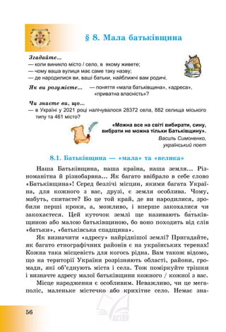 56
§ 8. Мала батьківщина
Згадайте…
— коли виникло місто / село, в якому живете;
— чому ваша вулиця має саме таку назву;
— де народилися ви, ваші батьки, найближчі вам родичі.
Як ви розумієте… — поняття «мала батьківщина», «адреса»,
«приватна власність»?
Чи знаєте ви, що…
— в Україні у 2021 році налічувалося 28372 села, 882 селища міського
типу та 461 місто?
«Можна все на світі вибирати, сину,
вибрати не можна тільки Батьківщину».
Василь Симоненко,
український поет
8.1. Батьківщина – «мала» та «велика»
Наша Батьківщина, наша країна, наша земля... Різ-
номанітна й різнобарвна... Як багато ввібрало в себе слово
«Батьківщина»! Серед безлічі місцин, якими багата Украї-
на, для кожного з вас, друзі, є земля особлива. Чому,
мабуть, спитаєте? Бо це той край, де ви народилися, зро-
били перші кроки, а, можливо, і вперше закохалися чи
закохаєтеся. Цей куточок землі ще називають ба́тьків-
щиною або малою батьківщиною, бо воно походить від слів
«батьки», «батьківська спадщина».
Як визначити «адресу» найріднішої землі? Пригадайте,
як багато етнографічних районів є на українських теренах!
Кожна така місцевість для когось рідна. Вам також відомо,
що на території України розрізняють області, райони, гро-
мади, які об’єднують міста і села. Тож поміркуйте трішки
і визначте адресу малої батьківщини кожного / кожної з вас.
Місце народження є особливим. Неважливо, чи це мега-
поліс, маленьке містечко або крихітне село. Немає зна-
 