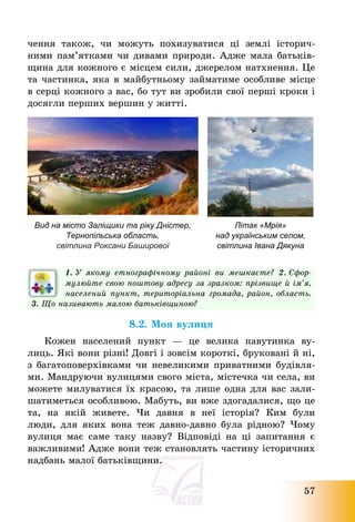 57
чення також, чи можуть похизуватися ці землі історич-
ними пам’ятками чи дивами природи. Адже мала батьків-
щина для кожного є місцем сили, джерелом натхнення. Це
та частинка, яка в майбутньому займатиме особливе місце
в серці кожного з вас, бо тут ви зробили свої перші кроки і
досягли перших вершин у житті.
Вид на місто Заліщики та ріку Дністер,
Тернопільська область,
світлина Роксани Баширової
Літак «Мрія»
над українським селом,
світлина Івана Дякуна
1. У якому етнографічному районі ви мешкаєте? 2. Сфор-
мулюйте свою поштову адресу за зразком: прізвище й ім’я,
населений пункт, територіальна громада, район, область.
3. Що називають малою батьківщиною?
8.2. Моя вулиця
Кожен населений пункт – це велика павутинка ву-
лиць. Які вони різні! Довгі і зовсім короткі, бруковані й ні,
з багатоповерхівками чи невеликими приватними будівля-
ми. Мандруючи вулицями свого міста, містечка чи села, ви
можете милуватися їх красою, та лише одна для вас зали-
шатиметься особливою. Мабуть, ви вже здогадалися, що це
та, на якій живете. Чи давня в неї історія? Ким були
люди, для яких вона теж давно-давно була рідною? Чому
вулиця має саме таку назву? Відповіді на ці запитання є
важливими! Адже вони теж становлять частину історичних
надбань малої батьківщини.
 