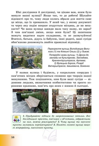 58
Юні дослідники й дослідниці, чи цікаво вам, яким було
минуле вашої вулиці? Якщо так, то до роботи! Шукайте
відомості про те, чому люди колись обрали для життя саме
це місце, що їх приманило. У який час, у якому документі
та через яку подію вперше згадується місцина, де ви меш-
каєте? Чи ваша вулиця завжди мала таку назву, як зараз?
З чим пов’язані зміни, якщо вони були? Ці запитання
можуть видатися надто складними, та не засмучуйтеся!
Вчителі, батьки, дідусь із бабусею, інші родичі, ваші сусіди
обов’язково допоможуть знайти правильні відповіді.
Перехрестя вулиць Володимира Вели-
кого (1) та Княгині Ольги (2) у Львові.
Попередні назви вулиць: 1) Дрога до
закладу на Кульпарковє, Закладова,
Кранкенґаусштрассе, Артема;
2) Вулецька дорога, Ріхард
Ваґнерштрассе, Івашкевича, Боженка
У назвах вулиць і будівель, у сакральних спорудах і
пам’ятних місцях зберігаються спомини про творців нашої
минувшини. Тож поцікавтеся, ким були ваші сусіди – ві-
домими людьми, визначними особистостями чи просто хо-
рошими краянами, пам’ять про яких є живою й сьогодні.
1. Придумайте підписи до запропонованих світлин. Які
дослідницькі проєкти, пов’язані з об’єктами, зображеними
на них, можна реалізувати? 2. Чому вулиці та населені
пункти зазнавали перейменувань? 3. Назвіть головні вулиці вашо-
го мікрорайону, населеного пункту.
 