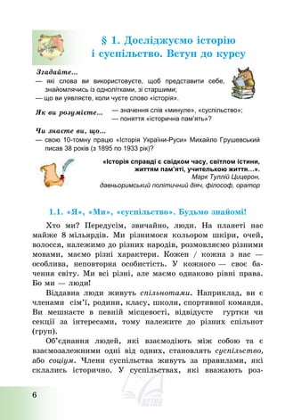6
§ 1. Досліджуємо історію
і суспільство. Вступ до курсу
Згадайте…
— які слова ви використовуєте, щоб представити себе,
знайомлячись із однолітками, зі старшими;
— що ви уявляєте, коли чуєте слово «історія».
Як ви розумієте… — значення слів «минуле», «суспільство»;
— поняття «історична пам’ять»?
Чи знаєте ви, що…
— свою 10-томну працю «Історія України-Руси» Михайло Грушевський
писав 38 років (з 1895 по 1933 рік)?
«Історія справді є свідком часу, світлом істини,
життям пам’яті, учителькою життя…».
Марк Туллій Цицерон,
давньоримський політичний діяч, філософ, оратор
1.1. «Я», «Ми», «суспільство». Будьмо знайомі!
Хто ми? Передусім, звичайно, люди. На планеті нас
майже 8 мільярдів. Ми різнимося кольором шкіри, очей,
волосся, належимо до різних народів, розмовляємо різними
мовами, маємо різні характери. Кожен / кожна з нас –
особлива, неповторна особистість. У кожного – своє ба-
чення світу. Ми всі різні, але маємо однаково рівні права.
Бо ми – люди!
Віддавна люди живуть спільнотами. Наприклад, ви є
членами сім’ї, родини, класу, школи, спортивної команди.
Ви мешкаєте в певній місцевості, відвідуєте гуртки чи
секції за інтересами, тому належите до різних спільнот
(груп).
Об’єднання людей, які взаємодіють між собою та є
взаємозалежними одні від одних, становлять суспільство,
або соціум. Члени суспільства живуть за правилами, які
склались історично. У суспільствах, які вважають роз-
 