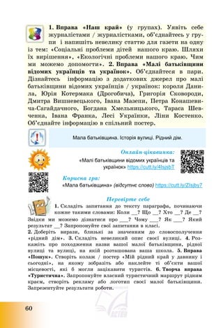 60
1. Вправа «Наш край» (у групах). Уявіть себе
журналістами / журналістками, об’єднайтесь у гру-
пи і напишіть невелику статтю для газети на одну
із тем: «Соціальні проблеми дітей нашого краю. Шляхи
їх вирішення», «Екологічні проблеми нашого краю. Чим
ми можемо допомогти». 2. Вправа «Малі батьківщини
відомих українців та українок». Об’єднайтеся в пари.
Дізнайтесь інформацію з додаткових джерел про малі
батьківщини відомих українців / українок: короля Дани-
ла, Юрія Котермака (Дрогобича), Григорія Сковороди,
Дмитра Вишневецького, Івана Мазепи, Петра Конашеви-
ча-Сагайдачного, Богдана Хмельницького, Тараса Шев-
ченка, Івана Франка, Лесі Українки, Ліни Костенко.
Об’єднайте інформацію в спільний постер.
Мала батьківщина. Історія вулиці. Рідний дім.
Онлайн-цікавинка:
«Малі батьківщини відомих українців та
українок» https://cutt.ly/4IsjsbT
Корисна гра:
«Мала батьківщина» (відсутнє слово) https://cutt.ly/ZIsjby7
Перевірте себе
1. Складіть запитання до тексту параграфа, починаючи
кожне такими словами: Коли __? Що __? Хто __? Де __?
Звідки ми можемо дізнатися про ___? Чому ___? Як ___? Який
результат __? Запропонуйте свої запитання в класі.
2. Доберіть вирази, близькі за значенням до словосполучення
«рідний дім». 3. Складіть невеликий опис своєї вулиці. 4. Роз-
кажіть про походження назви вашої малої батьківщини, рідної
вулиці та вулиці, на якій розташована ваша школа. 5. Вправа
«Пошук». Створіть колаж / постер «Мій рідний край у давнину і
сьогодні», на якому зобразіть або наклейте ті об’єкти вашої
місцевості, які б могли зацікавити туристів. 6. Творча вправа
«Туристична». Запропонуйте власний туристичний маршрут рідним
краєм, створіть рекламу або логотип своєї малої батьківщини.
Запрезентуйте результати роботи.
 
