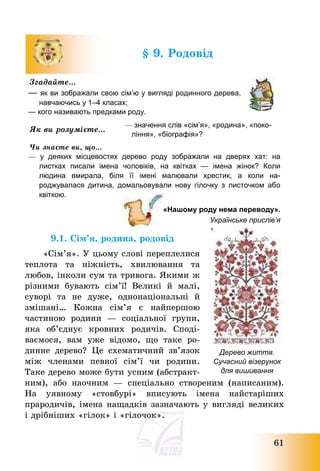 61
§ 9. Родовід
Згадайте…
— як ви зображали свою сім’ю у вигляді родинного дерева,
навчаючись у 1–4 класах;
— кого називають предками роду.
Як ви розумієте…
— значення слів «сім’я», «родина», «поко-
ління», «біографія»?
Чи знаєте ви, що…
— у деяких місцевостях дерево роду зображали на дверях хат: на
листках писали імена чоловіків, на квітках — імена жінок? Коли
людина вмирала, біля її імені малювали хрестик, а коли на-
роджувалася дитина, домальовували нову гілочку з листочком або
квіткою.
«Нашому роду нема переводу».
Українське прислів’я
9.1. Сім’я, родина, родовід
«Сім’я». У цьому слові переплелися
теплота та ніжність, хвилювання та
любов, інколи сум та тривога. Якими ж
різними бувають сім’ї! Великі й малі,
суворі та не дуже, однонаціональні й
змішані… Кожна сім’я є найпершою
частиною родини – соціальної групи,
яка об’єднує кровних родичів. Споді-
ваємося, вам уже відомо, що таке ро-
динне дерево? Це схематичний зв’язок
між членами певної сім’ї чи родини.
Таке дерево може бути усним (абстракт-
ним), або наочним – спеціально створеним (написаним).
На уявному «стовбурі» вписують імена найстаріших
прародичів, імена нащадків зазначають у вигляді великих
і дрібніших «гілок» і «гілочок».
Дерево життя.
Сучасний візерунок
для вишивання
 