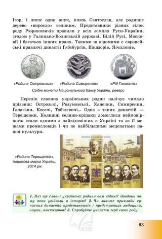 63
Ігор, і лише один онук, князь Святослав, але родинне
дерево «виросло» великим. Представники різних гілок
роду Рюриковичів правили у всіх землях Руси-України,
згодом у Галицько-Волинській державі, Білій Русі, Моско-
вії і багатьох інших краях. Такими ж відомими є європей-
ські правлячі династії Габсбургів, Віндзорів, Ягеллонів.
«Родина Острозьких» «Родина Симиренків» «Рід Ґалаґанів»
Срібні монети Національного банку України, реверс
Перелік славних українських родин налічує чимало
прізвищ: Острозькі, Розумовські, Ханенки, Симиренки,
Ґалаґани, Косачі, Тобілевичі… Одна з таких династій –
Терещенки. Колишні селяни-кріпаки домоглися неймовір-
ного: стали одними з найвідоміших в Україні та за її ме-
жами промисловців і чи не найбільшими меценатами на-
шої культури.
«Родина Терещенків»,
поштова марка України,
2014 рік
1. Які ще славні українські родини вам відомі? Завдяки чо-
му вони увійшли в історію? 2. Чи знаєте приклади су-
часних династій представників / представниць медицини,
науки, мистецтва? 3. Спробуйте укласти герб свого роду.
 