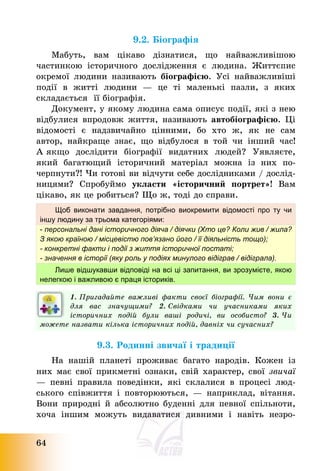 64
9.2. Біографія
Мабуть, вам цікаво дізнатися, що найважливішою
частинкою історичного дослідження є людина. Життєпис
окремої людини називають біографією. Усі найважливіші
події в житті людини – це ті маленькі пазли, з яких
складається її біографія.
Документ, у якому людина сама описує події, які з нею
відбулися впродовж життя, називають автобіографією. Ці
відомості є надзвичайно цінними, бо хто ж, як не сам
автор, найкраще знає, що відбулося в той чи інший час!
А якщо дослідити біографії видатних людей? Уявляєте,
який багатющий історичний матеріал можна із них по-
черпнути?! Чи готові ви відчути себе дослідниками / дослід-
ницями? Спробуймо укласти «історичний портрет»! Вам
цікаво, як це робиться? Що ж, тоді до справи.
Щоб виконати завдання, потрібно виокремити відомості про ту чи
іншу людину за трьома категоріями:
- персональні дані історичного діяча / діячки (Хто це? Коли жив / жила?
З якою країною / місцевістю пов’язано його / її діяльність тощо);
- конкретні факти і події з життя історичної постаті;
- значення в історії (яку роль у подіях минулого відіграв / відіграла).
Лише відшукавши відповіді на всі ці запитання, ви зрозумієте, якою
нелегкою і важливою є праця істориків.
1. Пригадайте важливі факти своєї біографії. Чим вони є
для вас значущими? 2. Свідками чи учасниками яких
історичних подій були ваші родичі, ви особисто? 3. Чи
можете назвати кілька історичних подій, давніх чи сучасних?
9.3. Родинні звичаї і традиції
На нашій планеті проживає багато народів. Кожен із
них має свої прикметні ознаки, свій характер, свої звичаї
– певні правила поведінки, які склалися в процесі люд-
ського співжиття і повторюються, – наприклад, вітання.
Вони природні й абсолютно буденні для певної спільноти,
хоча іншим можуть видаватися дивними і навіть незро-
 