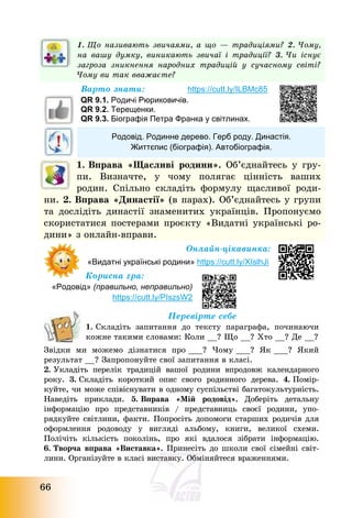 66
1. Що називають звичаями, а що – традиціями? 2. Чому,
на вашу думку, виникають звичаї і традиції? 3. Чи існує
загроза зникнення народних традицій у сучасному світі?
Чому ви так вважаєте?
Варто знати: https://cutt.ly/ILBMc85
QR 9.1. Родичі Рюриковичів.
QR 9.2. Терещенки.
QR 9.3. Біографія Петра Франка у світлинах.
Родовід. Родинне дерево. Герб роду. Династія.
Життєпис (біографія). Автобіографія.
1. Вправа «Щасливі родини». Об’єднайтесь у гру-
пи. Визначте, у чому полягає цінність ваших
родин. Спільно складіть формулу щасливої роди-
ни. 2. Вправа «Династії» (в парах). Об’єднайтесь у групи
та дослідіть династії знаменитих українців. Пропонуємо
скористатися постерами проєкту «Видатні українські ро-
дини» з онлайн-вправи.
Онлайн-цікавинка:
«Видатні українські родини» https://cutt.ly/XIslhJi
Корисна гра:
«Родовід» (правильно, неправильно)
https://cutt.ly/PIszsW2
Перевірте себе
1. Складіть запитання до тексту параграфа, починаючи
кожне такими словами: Коли __? Що __? Хто __? Де __?
Звідки ми можемо дізнатися про ___? Чому ___? Як ___? Який
результат __? Запропонуйте свої запитання в класі.
2. Укладіть перелік традицій вашої родини впродовж календарного
року. 3. Складіть короткий опис свого родинного дерева. 4. Помір-
куйте, чи може співіснувати в одному суспільстві багатокультурність.
Наведіть приклади. 5. Вправа «Мій родовід». Доберіть детальну
інформацію про представників / представниць своєї родини, упо-
рядкуйте світлини, факти. Попросіть допомоги старших родичів для
оформлення родоводу у вигляді альбому, книги, великої схеми.
Полічіть кількість поколінь, про які вдалося зібрати інформацію.
6. Творча вправа «Виставка». Принесіть до школи свої сімейні світ-
лини. Організуйте в класі виставку. Обміняйтеся враженнями.
 