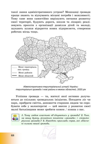 68
такої ланки адміністративного устрою? Мешканці громади
краще знають та відчувають місцеві потреби і можливості.
Тому саме вони самостійно вирішують питання розвитку
своєї території, будують дороги, школи та лікарні; реалі-
зовують проєкти з організації дозвілля дітей та молоді,
шукають шляхи відкриття нових підприємств, створення
робочих місць тощо.
Адміністративно-територіальний устрій України:
територіальні громади і нові райони в межах областей, 2020 рік
Успішна громада – та, жителі якої активно долуча-
ються до спільних громадських ініціатив. Посадити ліс чи
парк, прибрати сміття, допомогти старшим людям чи спро-
бувати себе у волонтерстві – цей внесок у розвиток своєї
малої батьківщини може зробити кожен / кожна з нас.
1. Чому людям властиво об’єднуватись у громади? 2. Чим,
на вашу думку, різняться поняття «громада» і «терито-
ріальна громада»? 3. Наведіть приклади справ, які здійсне-
ні силами вашої громади.
Межі територіаль-
них громад
Межі районів
Межі областей
 