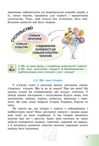 7
виненими, забезпечують усі індивідуальні потреби людей, а
ті, своєю чергою, працюють для користі і процвітання
суспільства. Тому, щоб соціум був успішним, його най-
більшою цінністю має бути людина.
1. Що, на вашу думку, є складовими особистості? людини?
2. Що таке суспільство (соціум)? 3. Представниками /
представницями яких спільнот є учні / учениці?
1.2. Що таке історія
У п’ятому класі в розкладі ваших шкільних занять
з’явилась історія. Що ж це за наука? Про що вона? На
уроках історії ми говоритимемо про минуле людства. У
центрі наших досліджень і спілкування будуть люди, їхні
досягнення, вміння, втрати, помилки, винаходи і пере-
моги. Бо саме люди творили історію України, Європи та
світу.
Чи знаєте ви, що історія є однією з найдавніших і
найбагатших наук? Вона досліджує минуле і щодня додає
нові події до своєї скарбниці. А ще історію вважають
наукою про час і простір. Адже вона охоплює не лише
минуле конкретної людини, території, держави чи народу,
а й досліджує розвиток людства загалом упродовж усього
періоду його існування.
 