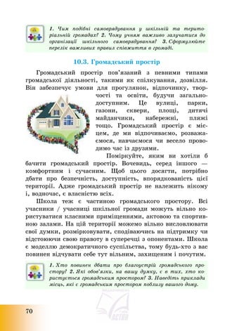70
1. Чим подібні самоврядування у шкільній та терито-
ріальній громадах? 2. Чому учням важливо залучатися до
організації шкільного самоврядування? 3. Сформулюйте
перелік важливих правил співжиття в громаді.
10.3. Громадський простір
Громадський простір пов’язаний з певними типами
громадської діяльності, такими як спілкування, дозвілля.
Він забезпечує умови для прогулянок, відпочинку, твор-
чості та освіти, будучи загально-
доступним. Це вулиці, парки,
газони, сквери, площі, дитячі
майданчики, набережні, пляжі
тощо. Громадський простір є міс-
цем, де ми відпочиваємо, розважа-
ємося, навчаємося чи весело прово-
димо час із друзями.
Поміркуйте, яким ви хотіли б
бачити громадський простір. Вочевидь, серед іншого –
комфортним і сучасним. Щоб цього досягти, потрібно
дбати про безпечність, доступність, впорядкованість цієї
території. Адже громадський простір не належить нікому
і, водночас, є власністю всіх.
Школа теж є частиною громадського простору. Всі
учасники / учасниці шкільної громади можуть вільно ко-
ристуватися класними приміщеннями, актовою та спортив-
ною залами. На цій території можемо вільно висловлювати
свої думки, розмірковувати, сподіваючись на підтримку чи
відстоюючи свою правоту в суперечці з опонентами. Школа
є моделлю демократичного суспільства, тому будь-хто з вас
повинен відчувати себе тут вільним, захищеним і почутим.
1. Хто повинен дбати про благоустрій громадського про-
стору? 2. Які обов’язки, на вашу думку, є в тих, хто ко-
ристується громадським простором? 3. Наведіть приклади
місць, які є громадським простором поблизу вашого дому.
 